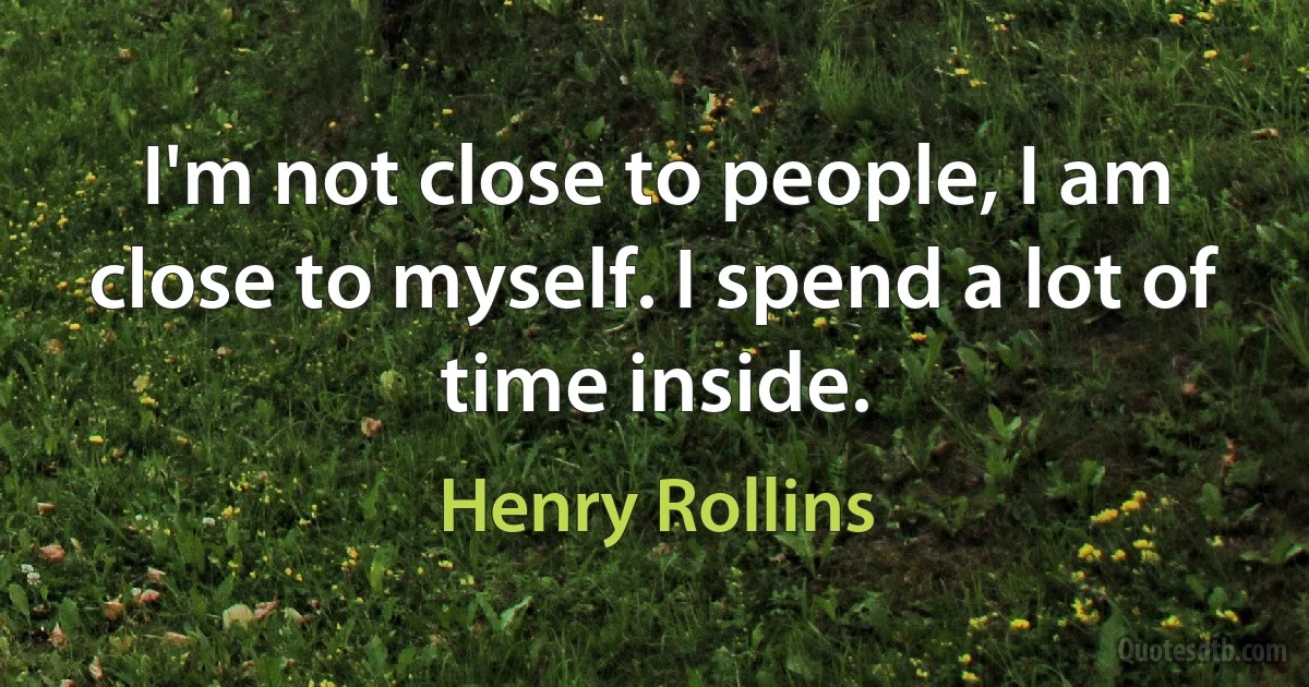 I'm not close to people, I am close to myself. I spend a lot of time inside. (Henry Rollins)