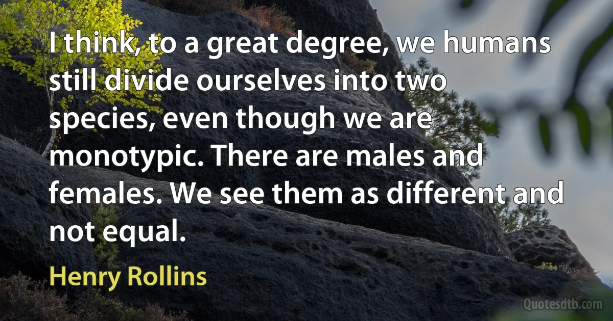 I think, to a great degree, we humans still divide ourselves into two species, even though we are monotypic. There are males and females. We see them as different and not equal. (Henry Rollins)