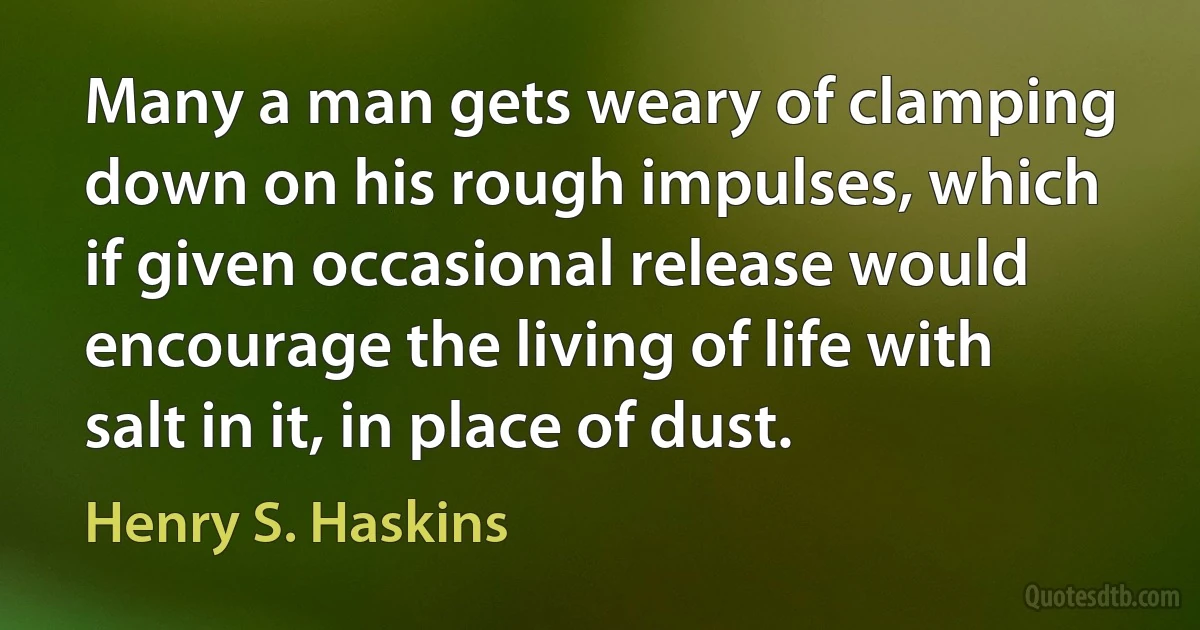 Many a man gets weary of clamping down on his rough impulses, which if given occasional release would encourage the living of life with salt in it, in place of dust. (Henry S. Haskins)