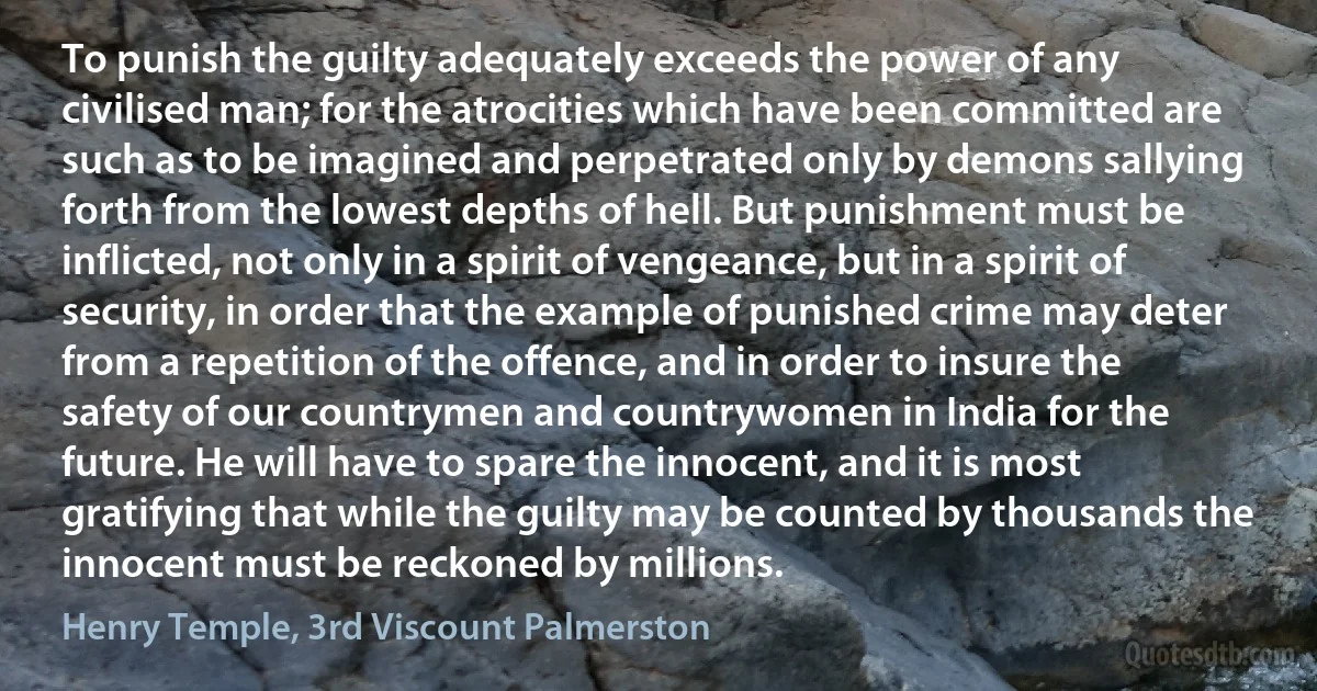 To punish the guilty adequately exceeds the power of any civilised man; for the atrocities which have been committed are such as to be imagined and perpetrated only by demons sallying forth from the lowest depths of hell. But punishment must be inflicted, not only in a spirit of vengeance, but in a spirit of security, in order that the example of punished crime may deter from a repetition of the offence, and in order to insure the safety of our countrymen and countrywomen in India for the future. He will have to spare the innocent, and it is most gratifying that while the guilty may be counted by thousands the innocent must be reckoned by millions. (Henry Temple, 3rd Viscount Palmerston)