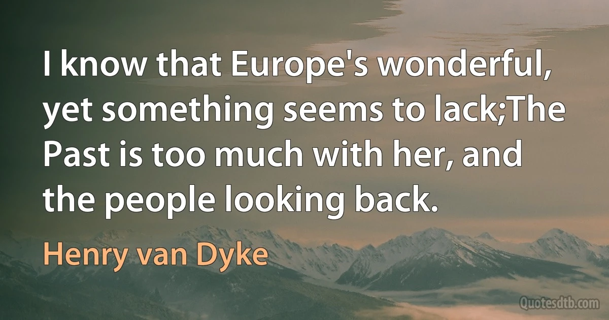 I know that Europe's wonderful, yet something seems to lack;The Past is too much with her, and the people looking back. (Henry van Dyke)