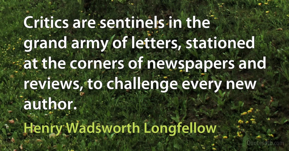 Critics are sentinels in the grand army of letters, stationed at the corners of newspapers and reviews, to challenge every new author. (Henry Wadsworth Longfellow)