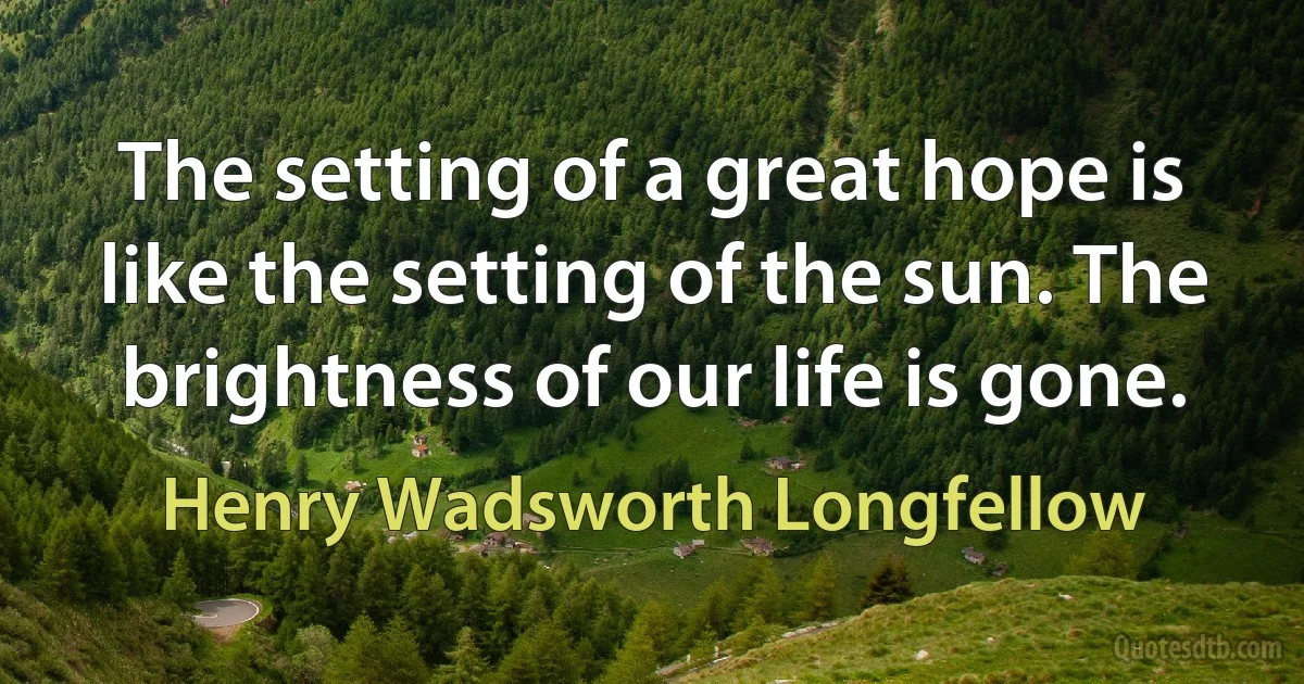 The setting of a great hope is like the setting of the sun. The brightness of our life is gone. (Henry Wadsworth Longfellow)