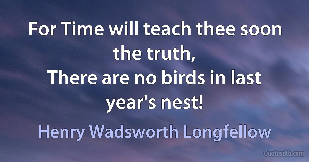 For Time will teach thee soon the truth,
There are no birds in last year's nest! (Henry Wadsworth Longfellow)