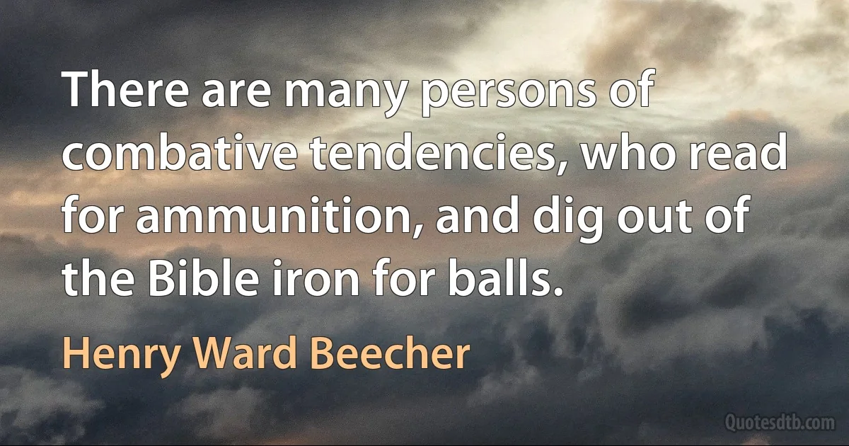 There are many persons of combative tendencies, who read for ammunition, and dig out of the Bible iron for balls. (Henry Ward Beecher)