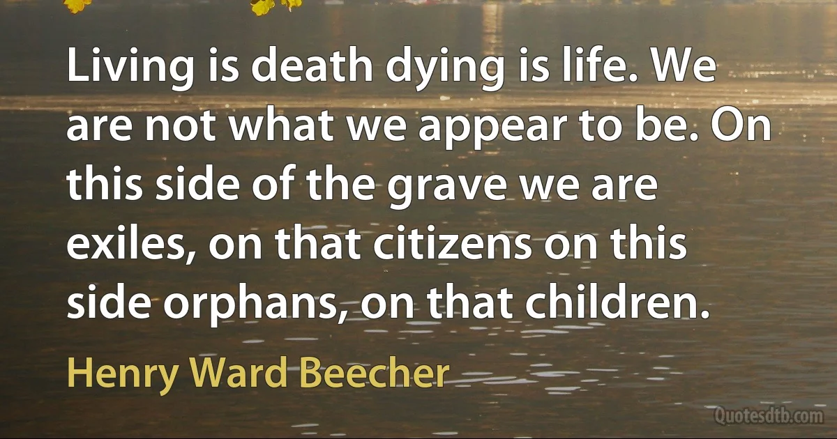 Living is death dying is life. We are not what we appear to be. On this side of the grave we are exiles, on that citizens on this side orphans, on that children. (Henry Ward Beecher)