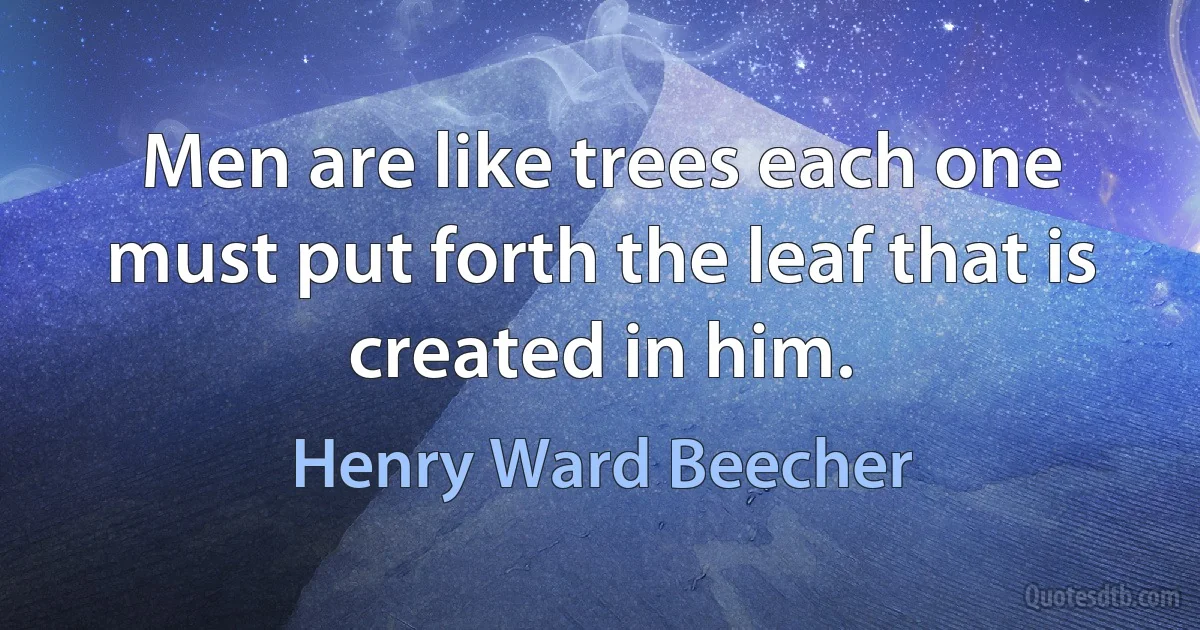 Men are like trees each one must put forth the leaf that is created in him. (Henry Ward Beecher)