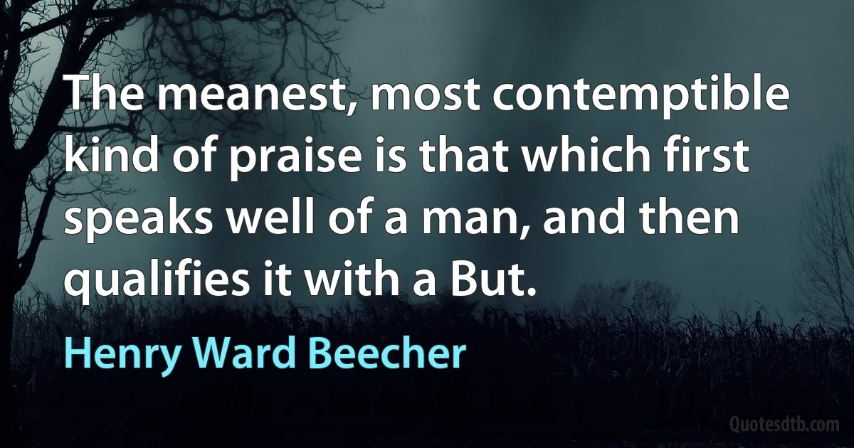 The meanest, most contemptible kind of praise is that which first speaks well of a man, and then qualifies it with a But. (Henry Ward Beecher)