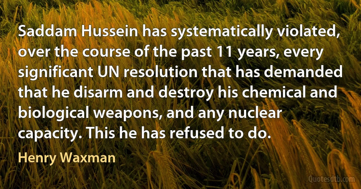 Saddam Hussein has systematically violated, over the course of the past 11 years, every significant UN resolution that has demanded that he disarm and destroy his chemical and biological weapons, and any nuclear capacity. This he has refused to do. (Henry Waxman)