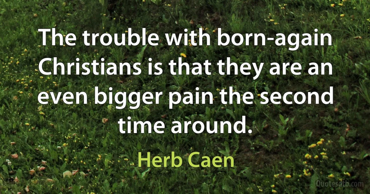 The trouble with born-again Christians is that they are an even bigger pain the second time around. (Herb Caen)