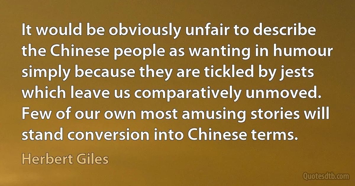 It would be obviously unfair to describe the Chinese people as wanting in humour simply because they are tickled by jests which leave us comparatively unmoved. Few of our own most amusing stories will stand conversion into Chinese terms. (Herbert Giles)