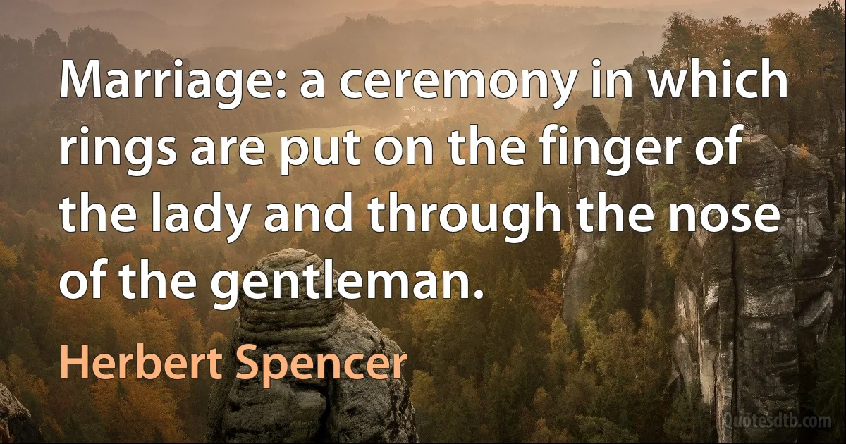 Marriage: a ceremony in which rings are put on the finger of the lady and through the nose of the gentleman. (Herbert Spencer)