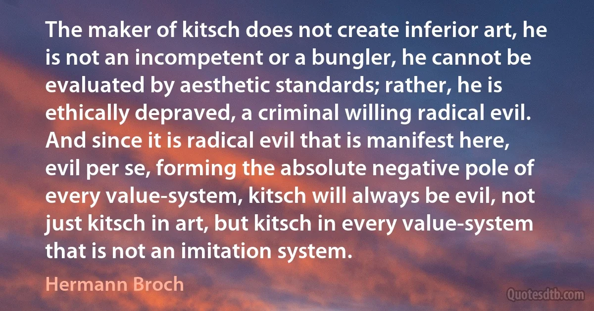 The maker of kitsch does not create inferior art, he is not an incompetent or a bungler, he cannot be evaluated by aesthetic standards; rather, he is ethically depraved, a criminal willing radical evil. And since it is radical evil that is manifest here, evil per se, forming the absolute negative pole of every value-system, kitsch will always be evil, not just kitsch in art, but kitsch in every value-system that is not an imitation system. (Hermann Broch)