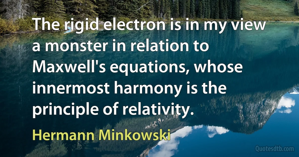 The rigid electron is in my view a monster in relation to Maxwell's equations, whose innermost harmony is the principle of relativity. (Hermann Minkowski)