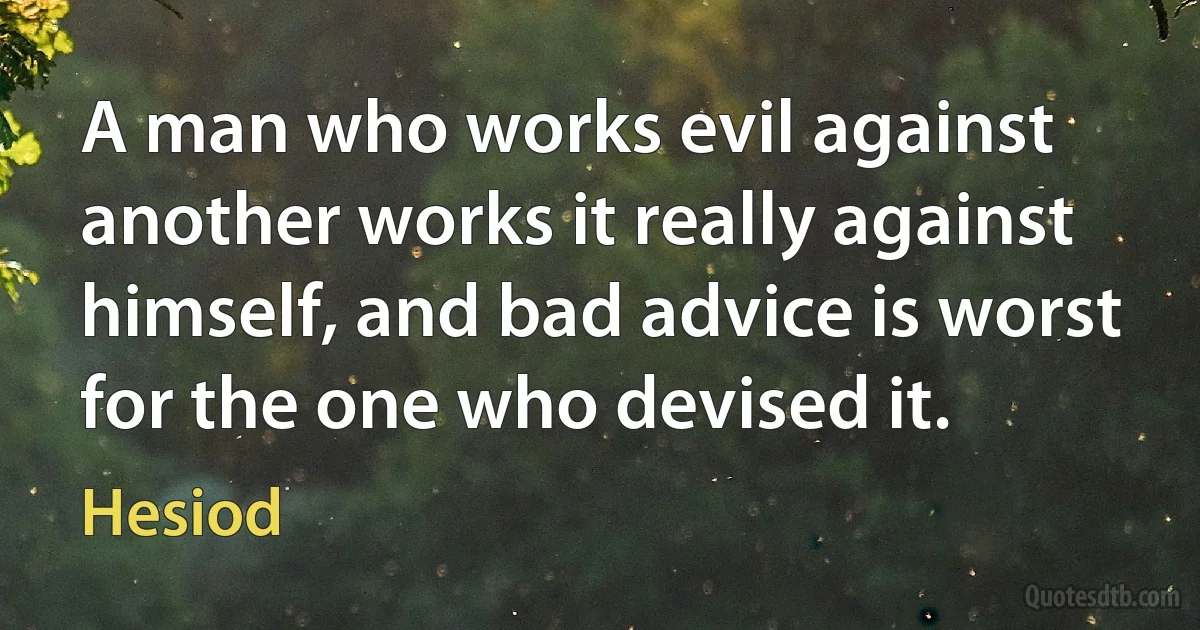 A man who works evil against another works it really against himself, and bad advice is worst for the one who devised it. (Hesiod)