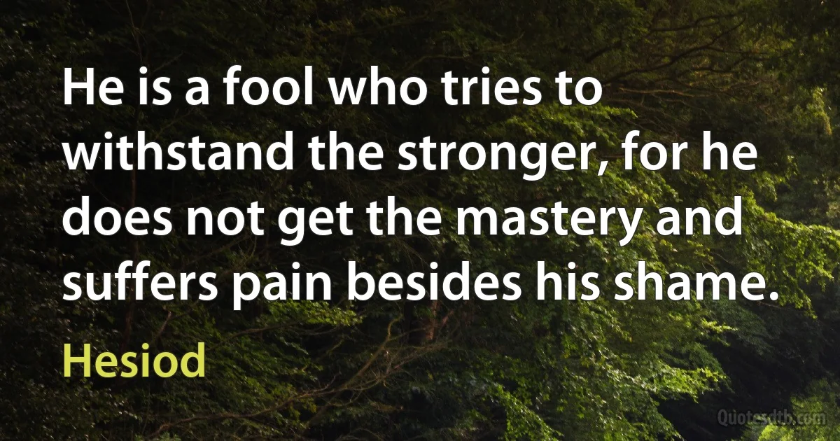 He is a fool who tries to withstand the stronger, for he does not get the mastery and suffers pain besides his shame. (Hesiod)