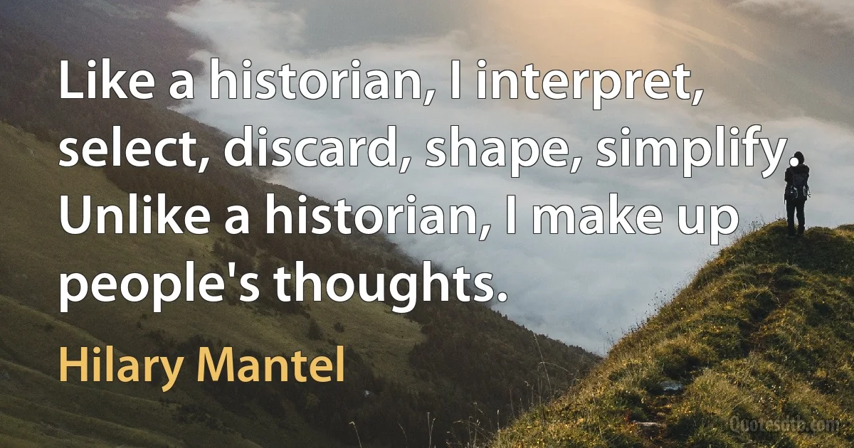 Like a historian, I interpret, select, discard, shape, simplify. Unlike a historian, I make up people's thoughts. (Hilary Mantel)