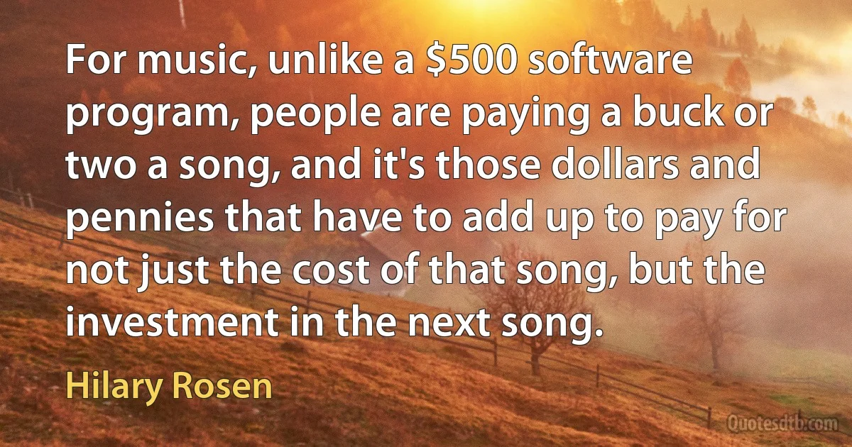 For music, unlike a $500 software program, people are paying a buck or two a song, and it's those dollars and pennies that have to add up to pay for not just the cost of that song, but the investment in the next song. (Hilary Rosen)