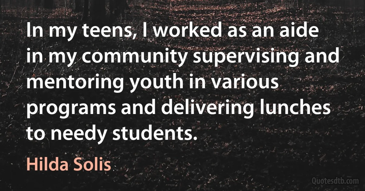 In my teens, I worked as an aide in my community supervising and mentoring youth in various programs and delivering lunches to needy students. (Hilda Solis)