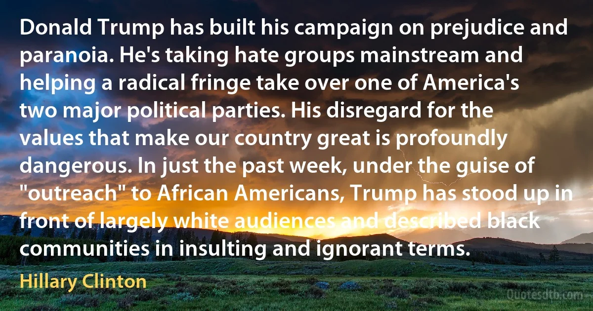 Donald Trump has built his campaign on prejudice and paranoia. He's taking hate groups mainstream and helping a radical fringe take over one of America's two major political parties. His disregard for the values that make our country great is profoundly dangerous. In just the past week, under the guise of "outreach" to African Americans, Trump has stood up in front of largely white audiences and described black communities in insulting and ignorant terms. (Hillary Clinton)