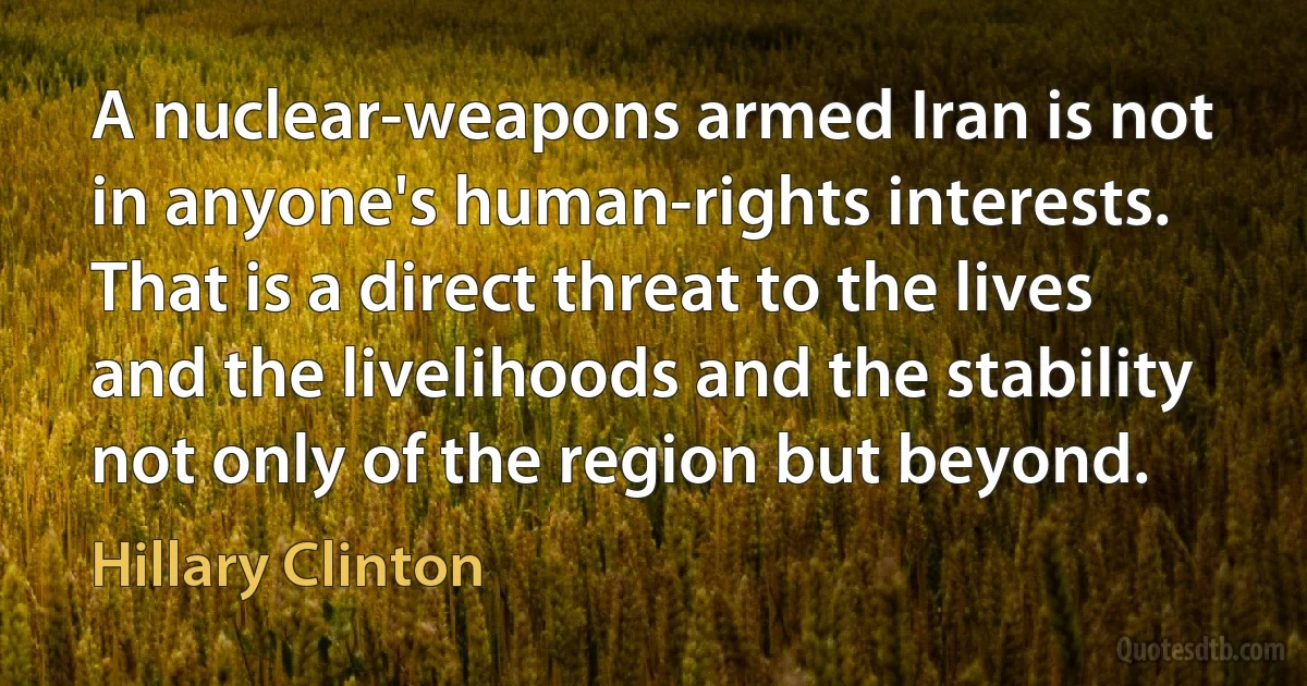 A nuclear-weapons armed Iran is not in anyone's human-rights interests. That is a direct threat to the lives and the livelihoods and the stability not only of the region but beyond. (Hillary Clinton)