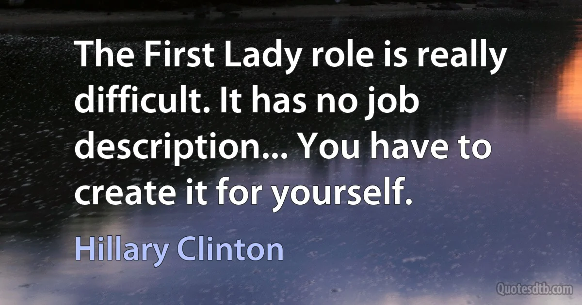 The First Lady role is really difficult. It has no job description... You have to create it for yourself. (Hillary Clinton)