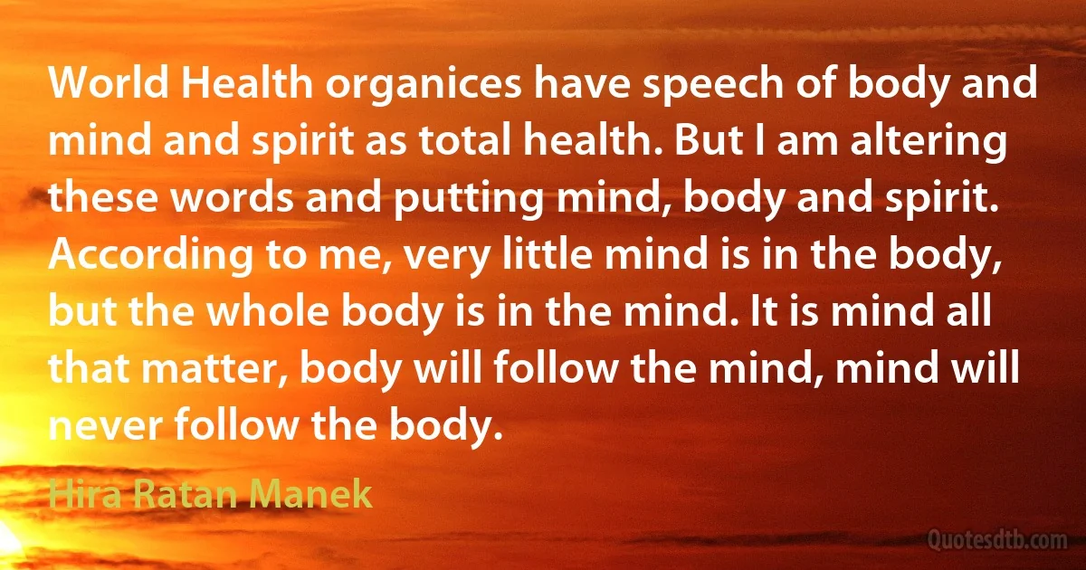 World Health organices have speech of body and mind and spirit as total health. But I am altering these words and putting mind, body and spirit. According to me, very little mind is in the body, but the whole body is in the mind. It is mind all that matter, body will follow the mind, mind will never follow the body. (Hira Ratan Manek)