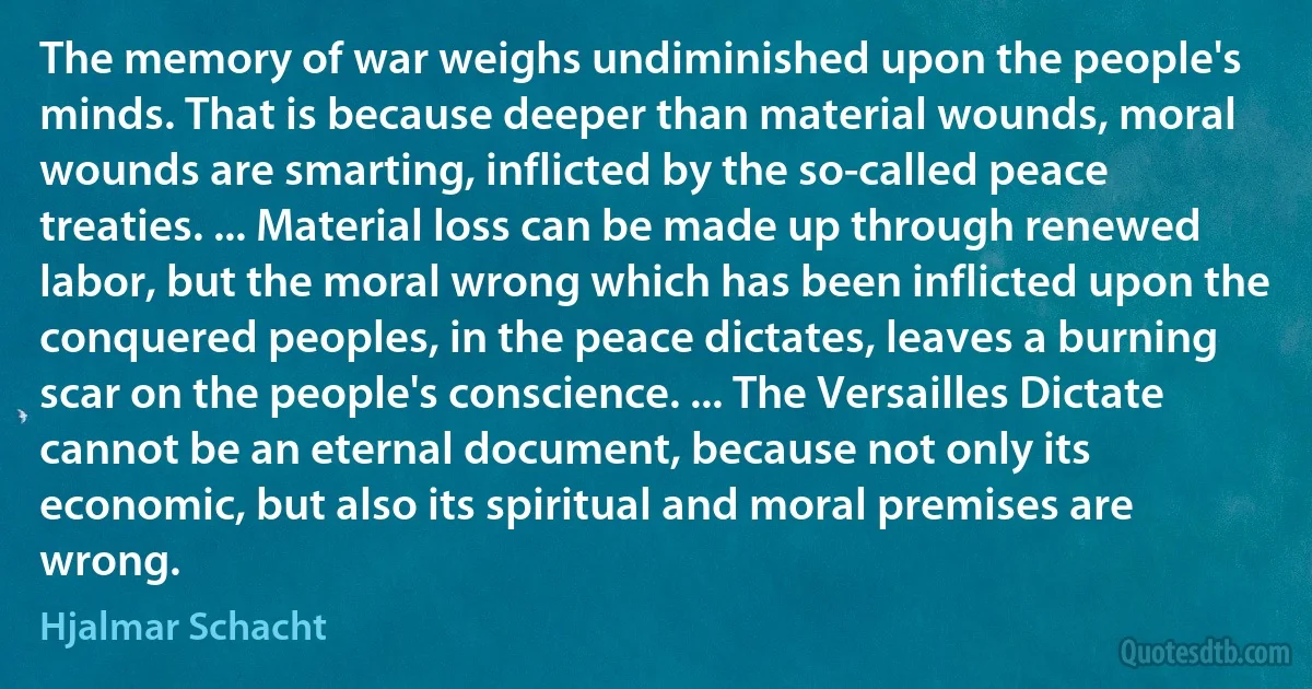 The memory of war weighs undiminished upon the people's minds. That is because deeper than material wounds, moral wounds are smarting, inflicted by the so-called peace treaties. ... Material loss can be made up through renewed labor, but the moral wrong which has been inflicted upon the conquered peoples, in the peace dictates, leaves a burning scar on the people's conscience. ... The Versailles Dictate cannot be an eternal document, because not only its economic, but also its spiritual and moral premises are wrong. (Hjalmar Schacht)