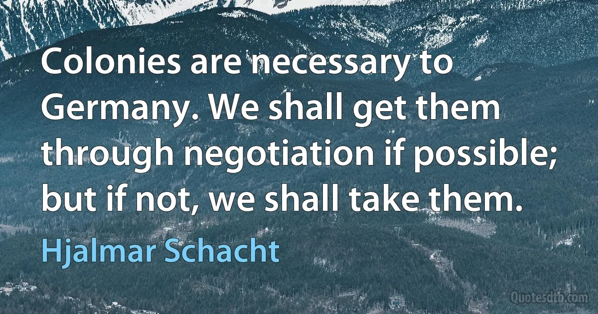 Colonies are necessary to Germany. We shall get them through negotiation if possible; but if not, we shall take them. (Hjalmar Schacht)