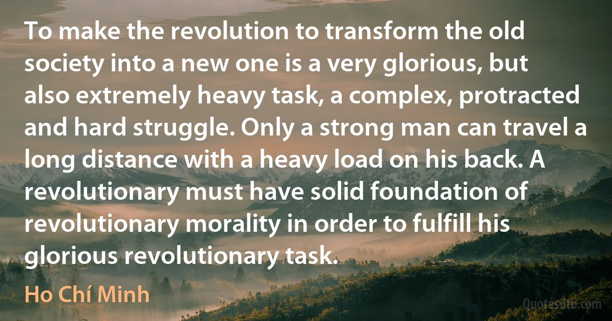 To make the revolution to transform the old society into a new one is a very glorious, but also extremely heavy task, a complex, protracted and hard struggle. Only a strong man can travel a long distance with a heavy load on his back. A revolutionary must have solid foundation of revolutionary morality in order to fulfill his glorious revolutionary task. (Ho Chí Minh)