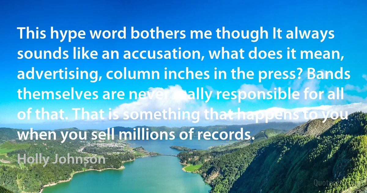 This hype word bothers me though It always sounds like an accusation, what does it mean, advertising, column inches in the press? Bands themselves are never really responsible for all of that. That is something that happens to you when you sell millions of records. (Holly Johnson)