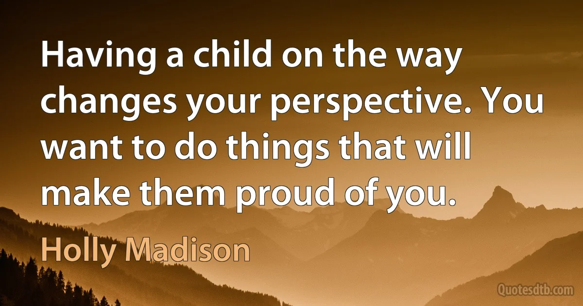 Having a child on the way changes your perspective. You want to do things that will make them proud of you. (Holly Madison)