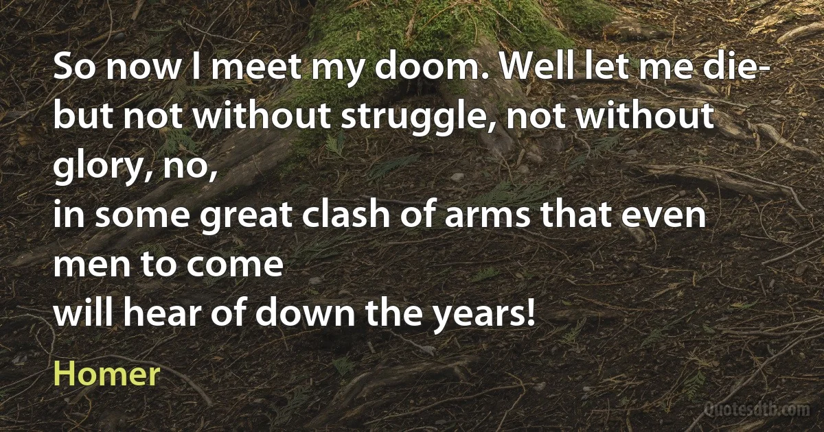 So now I meet my doom. Well let me die-
but not without struggle, not without glory, no,
in some great clash of arms that even men to come
will hear of down the years! (Homer)