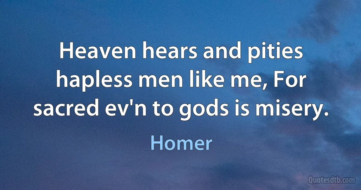 Heaven hears and pities hapless men like me, For sacred ev'n to gods is misery. (Homer)