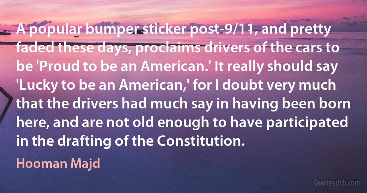 A popular bumper sticker post-9/11, and pretty faded these days, proclaims drivers of the cars to be 'Proud to be an American.' It really should say 'Lucky to be an American,' for I doubt very much that the drivers had much say in having been born here, and are not old enough to have participated in the drafting of the Constitution. (Hooman Majd)