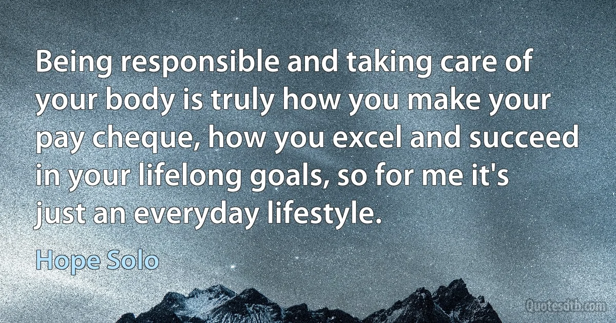 Being responsible and taking care of your body is truly how you make your pay cheque, how you excel and succeed in your lifelong goals, so for me it's just an everyday lifestyle. (Hope Solo)