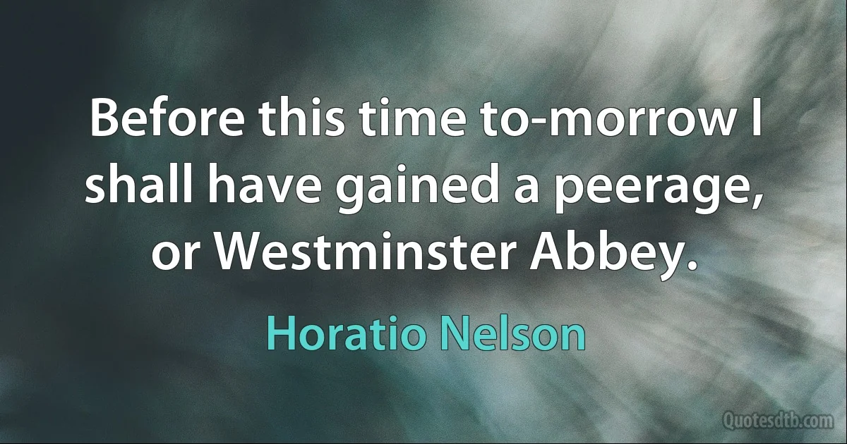 Before this time to-morrow I shall have gained a peerage, or Westminster Abbey. (Horatio Nelson)