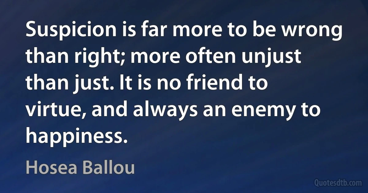 Suspicion is far more to be wrong than right; more often unjust than just. It is no friend to virtue, and always an enemy to happiness. (Hosea Ballou)