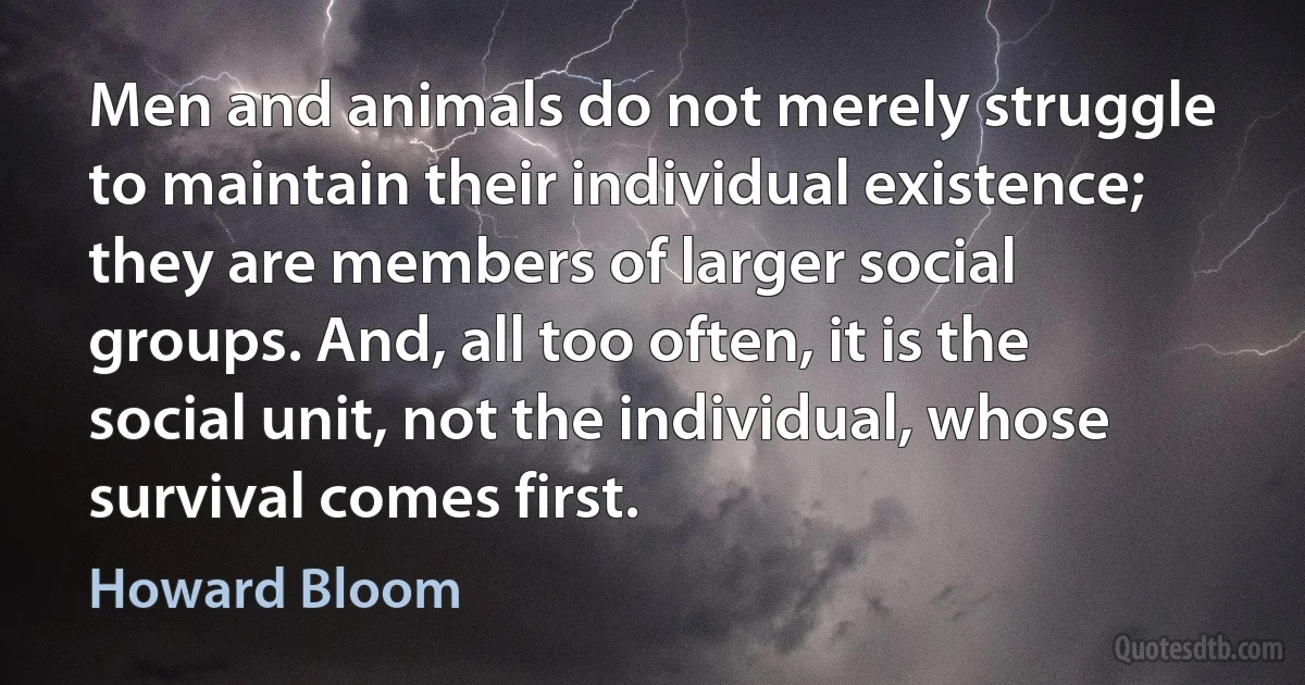 Men and animals do not merely struggle to maintain their individual existence; they are members of larger social groups. And, all too often, it is the social unit, not the individual, whose survival comes first. (Howard Bloom)