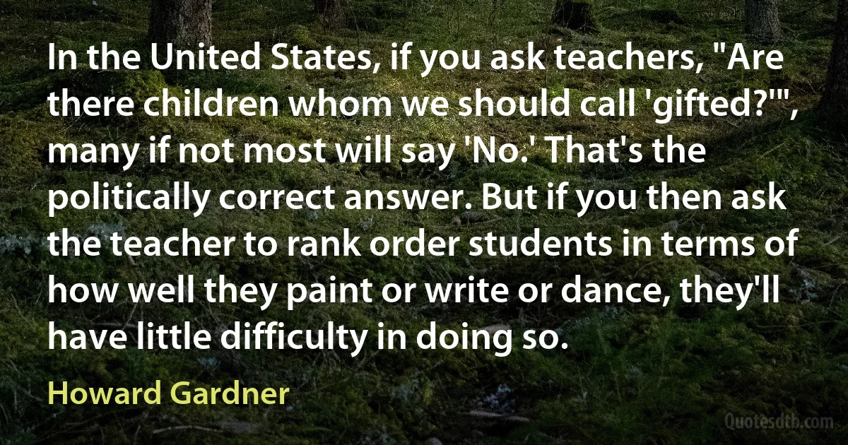 In the United States, if you ask teachers, "Are there children whom we should call 'gifted?'", many if not most will say 'No.' That's the politically correct answer. But if you then ask the teacher to rank order students in terms of how well they paint or write or dance, they'll have little difficulty in doing so. (Howard Gardner)