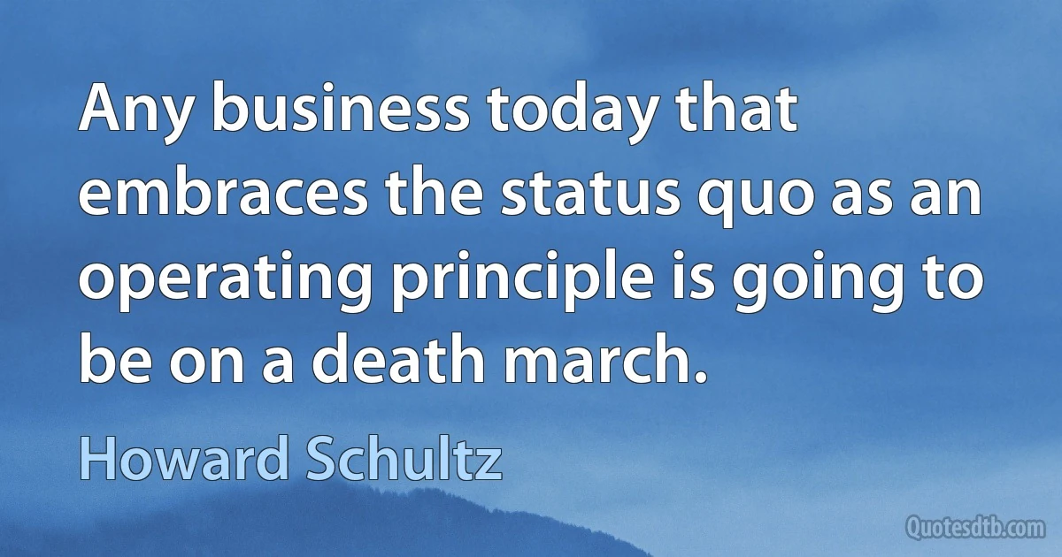 Any business today that embraces the status quo as an operating principle is going to be on a death march. (Howard Schultz)