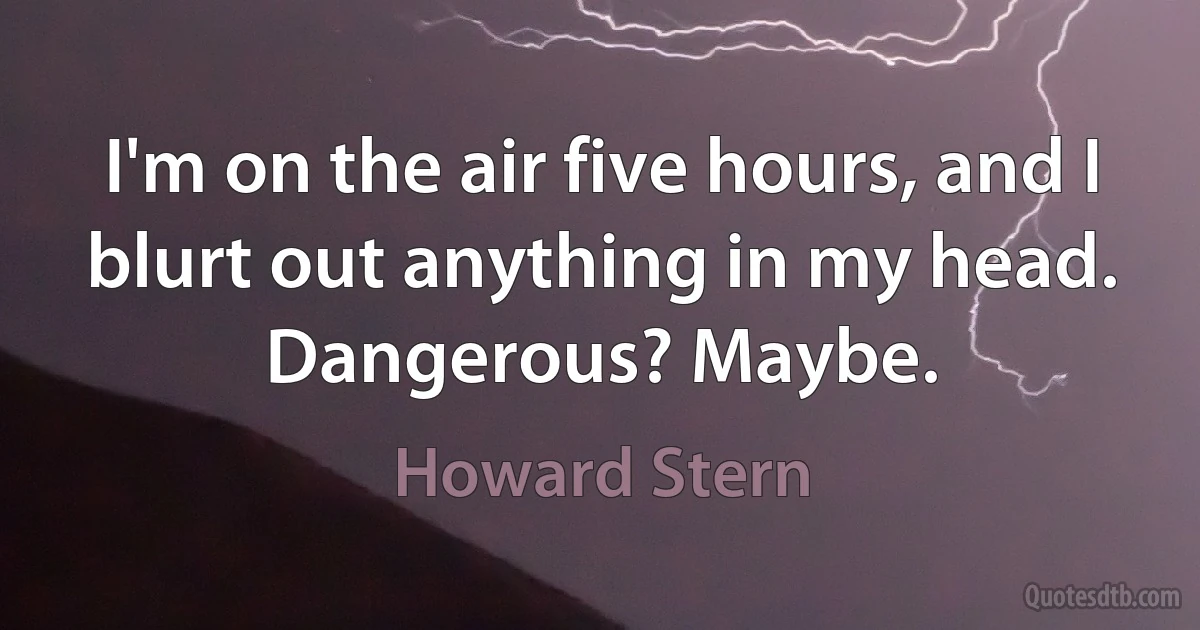 I'm on the air five hours, and I blurt out anything in my head. Dangerous? Maybe. (Howard Stern)