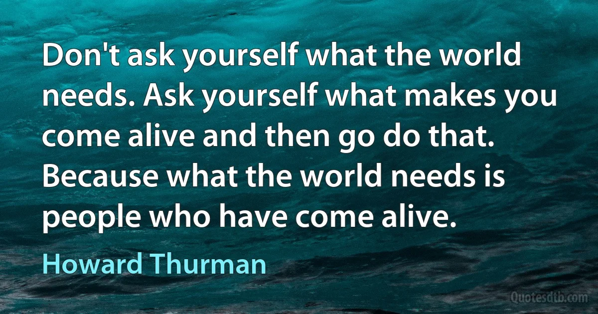 Don't ask yourself what the world needs. Ask yourself what makes you come alive and then go do that. Because what the world needs is people who have come alive. (Howard Thurman)