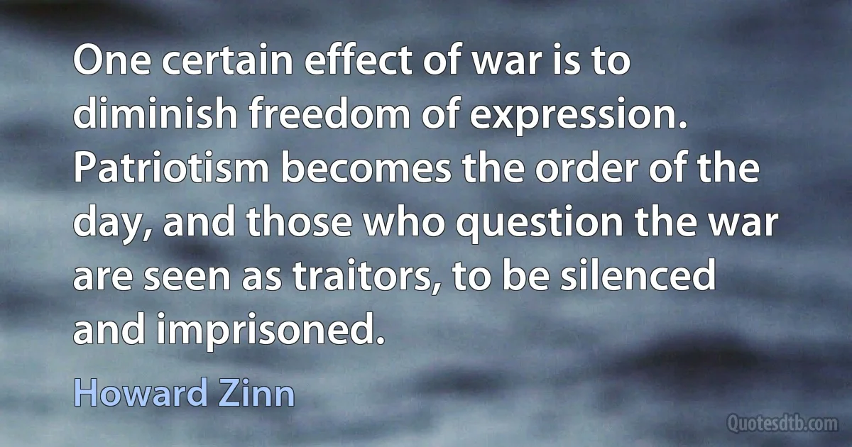 One certain effect of war is to diminish freedom of expression. Patriotism becomes the order of the day, and those who question the war are seen as traitors, to be silenced and imprisoned. (Howard Zinn)