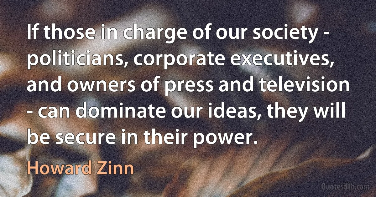 If those in charge of our society - politicians, corporate executives, and owners of press and television - can dominate our ideas, they will be secure in their power. (Howard Zinn)