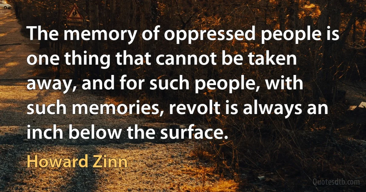 The memory of oppressed people is one thing that cannot be taken away, and for such people, with such memories, revolt is always an inch below the surface. (Howard Zinn)