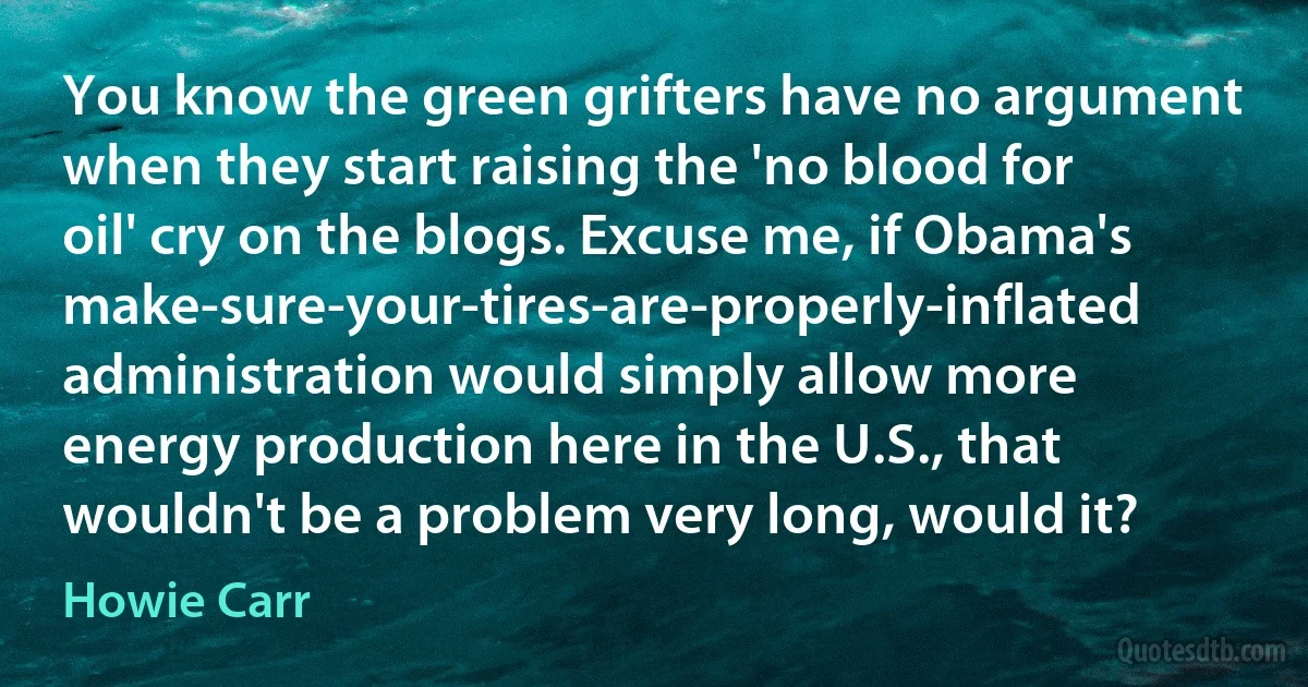 You know the green grifters have no argument when they start raising the 'no blood for oil' cry on the blogs. Excuse me, if Obama's make-sure-your-tires-are-properly-inflated administration would simply allow more energy production here in the U.S., that wouldn't be a problem very long, would it? (Howie Carr)