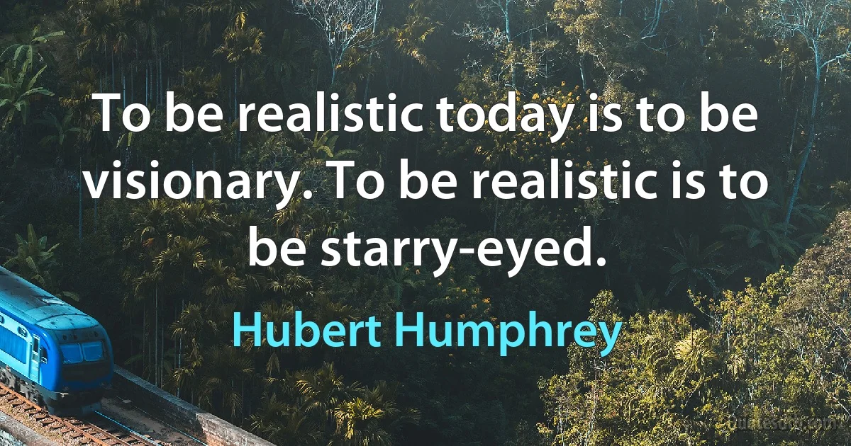 To be realistic today is to be visionary. To be realistic is to be starry-eyed. (Hubert Humphrey)