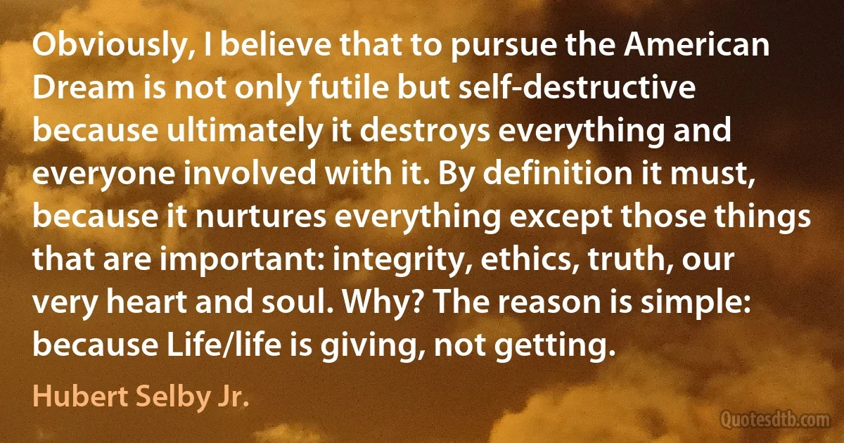 Obviously, I believe that to pursue the American Dream is not only futile but self-destructive because ultimately it destroys everything and everyone involved with it. By definition it must, because it nurtures everything except those things that are important: integrity, ethics, truth, our very heart and soul. Why? The reason is simple: because Life/life is giving, not getting. (Hubert Selby Jr.)