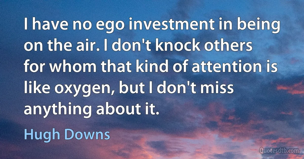 I have no ego investment in being on the air. I don't knock others for whom that kind of attention is like oxygen, but I don't miss anything about it. (Hugh Downs)